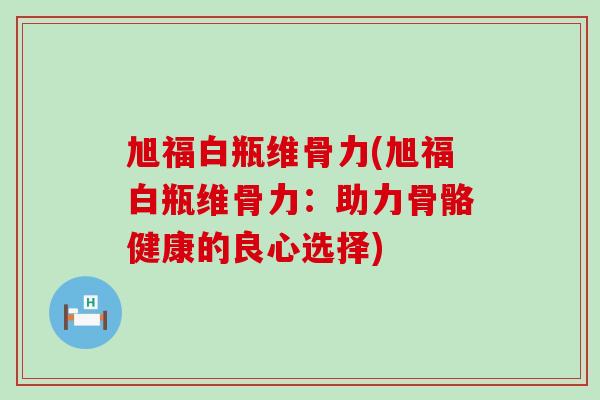 旭福白瓶维骨力(旭福白瓶维骨力:助力骨骼健康的良心选择) 旭福白瓶维骨力(旭福白瓶维骨力:助力骨骼健康的良心选择)