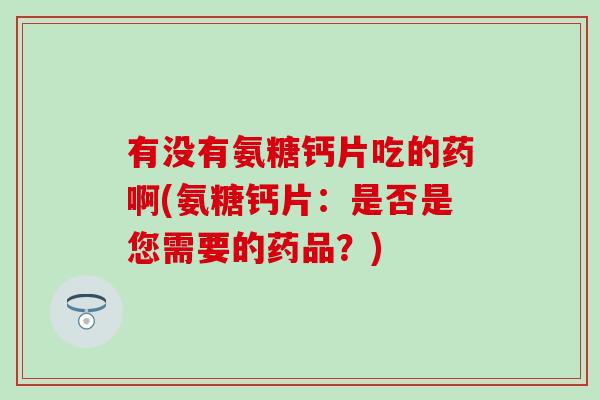 有没有氨糖钙片吃的药啊(氨糖钙片:是否是您需要的药品?) 有没有氨糖钙片吃的药啊(氨糖钙片:是否是您需要的药品?)