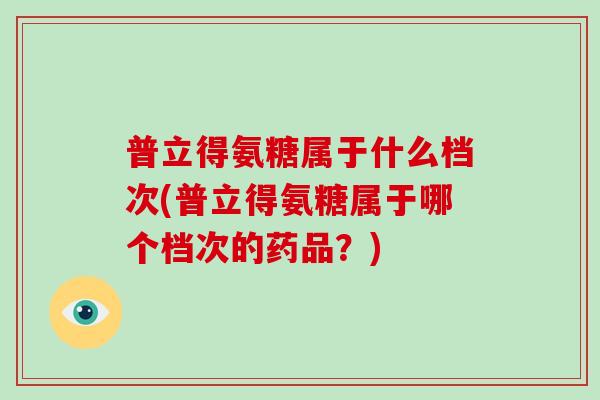 普立得氨糖属于什么档次(普立得氨糖属于哪个档次的药品?) 普立得氨糖属于什么档次(普立得氨糖属于哪个档次的药品?)