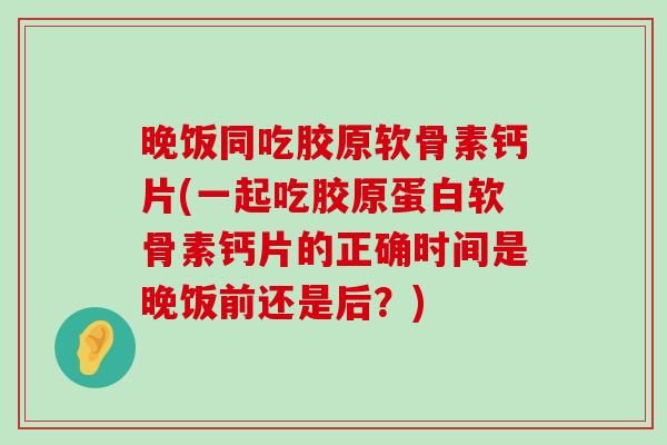 晚饭同吃胶原软骨素钙片(一起吃胶原蛋白软骨素钙片的正确时间是晚饭前还是后?) 晚饭同吃胶原软骨素钙片(一起吃胶原蛋白软骨素钙片的正确时间是晚饭前还是后?)