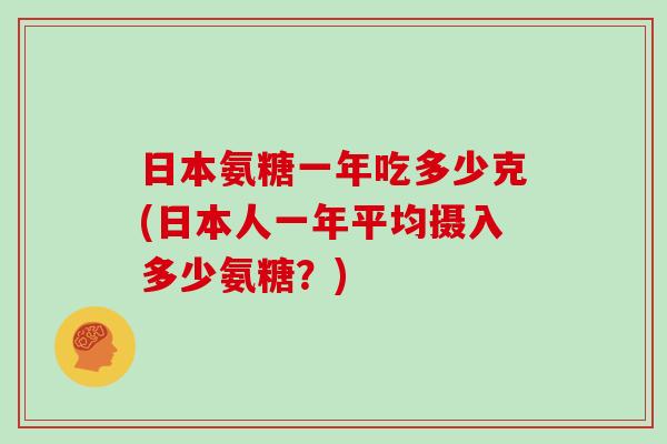 日本氨糖一年吃多少克(日本人一年平均摄入多少氨糖?) 日本氨糖一年吃多少克(日本人一年平均摄入多少氨糖?)
