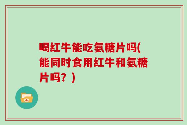 喝红牛能吃氨糖片吗(能同时食用红牛和氨糖片吗？)