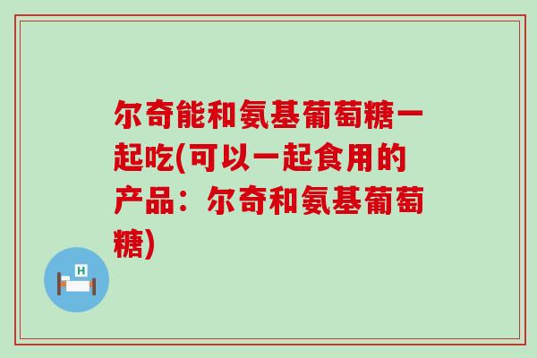 尔奇能和氨基葡萄糖一起吃(可以一起食用的产品：尔奇和氨基葡萄糖)