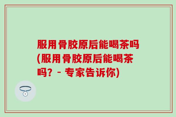 服用骨胶原后能喝茶吗(服用骨胶原后能喝茶吗？- 专家告诉你)