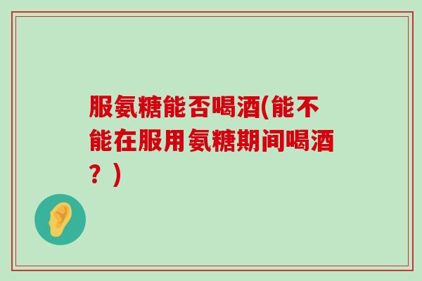服氨糖能否喝酒(能不能在服用氨糖期间喝酒？)