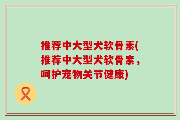 推荐中大型犬软骨素(推荐中大型犬软骨素,呵护宠物关节健康) 推荐中大型犬软骨素(推荐中大型犬软骨素,呵护宠物关节健康)