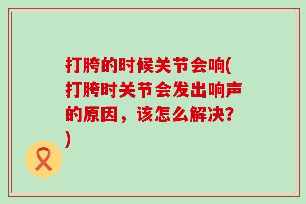 打胯的时候关节会响(打胯时关节会发出响声的原因,该怎么解决?) 打胯的时候关节会响(打胯时关节会发出响声的原因,该怎么解决?)