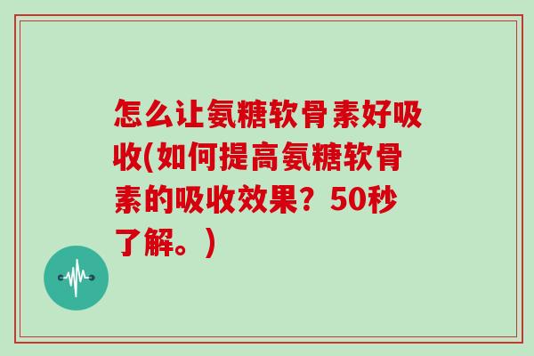 怎么让氨糖软骨素好吸收(如何提高氨糖软骨素的吸收效果？50秒了解。)