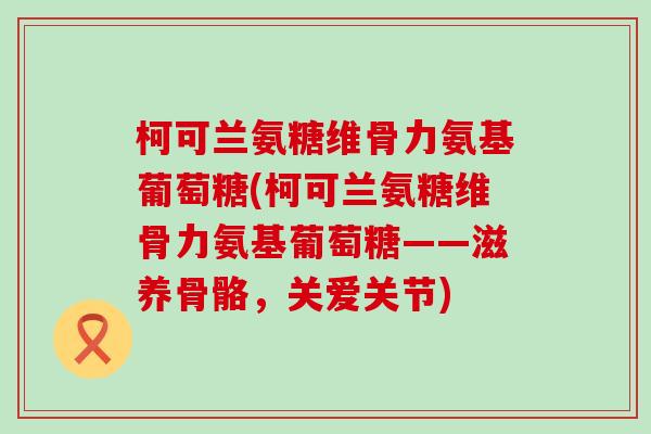 柯可兰氨糖维骨力氨基葡萄糖(柯可兰氨糖维骨力氨基葡萄糖——滋养骨骼,关爱关节) 柯可兰氨糖维骨力氨基葡萄糖(柯可兰氨糖维骨力氨基葡萄糖——滋养骨骼,关爱关节)
