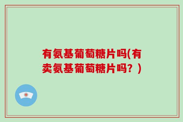 有氨基葡萄糖片吗(有卖氨基葡萄糖片吗?) 有氨基葡萄糖片吗(有卖氨基葡萄糖片吗?)