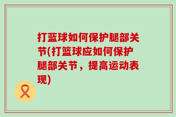 打蓝球如何保护腿部关节(打篮球应如何保护腿部关节，提高运动表现)