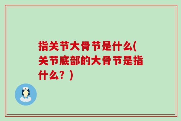 指关节大骨节是什么(关节底部的大骨节是指什么？)