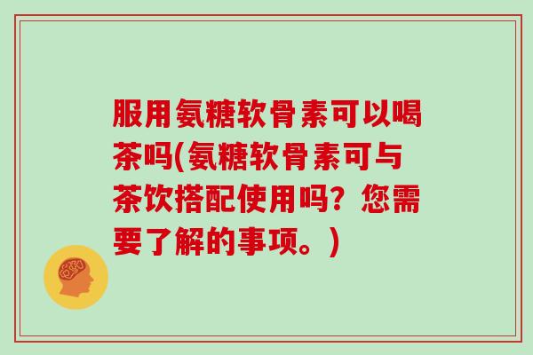 服用氨糖软骨素可以喝茶吗(氨糖软骨素可与茶饮搭配使用吗?您需要了解的事项。) 服用氨糖软骨素可以喝茶吗(氨糖软骨素可与茶饮搭配使用吗?您需要了解的事项。)