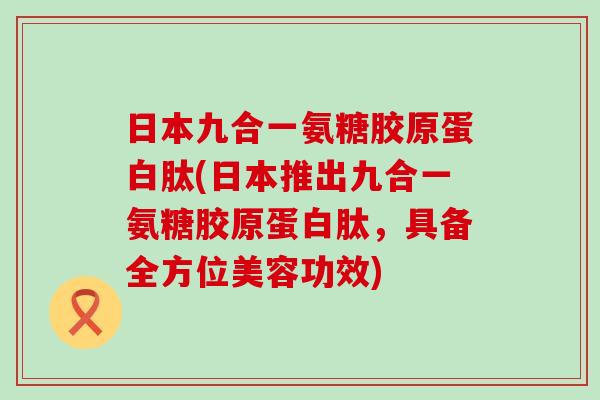 日本九合一氨糖胶原蛋白肽(日本推出九合一氨糖胶原蛋白肽,具备全方位美容功效) 日本九合一氨糖胶原蛋白肽(日本推出九合一氨糖胶原蛋白肽,具备全方位美容功效)