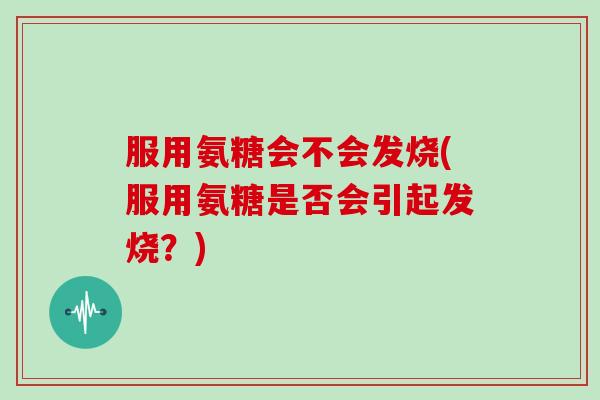 服用氨糖会不会发烧(服用氨糖是否会引起发烧？)
