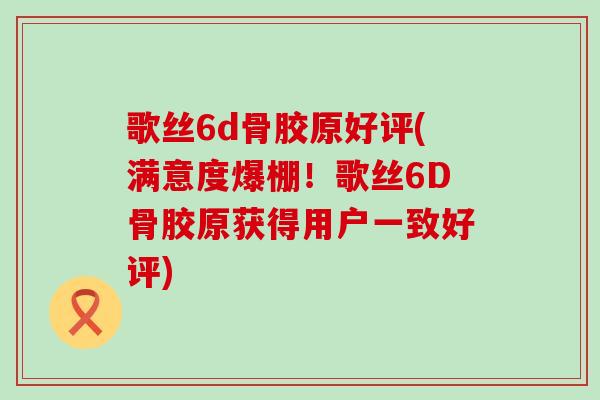 歌丝6d骨胶原好评(满意度爆棚!歌丝6D骨胶原获得用户一致好评) 歌丝6d骨胶原好评(满意度爆棚!歌丝6D骨胶原获得用户一致好评)