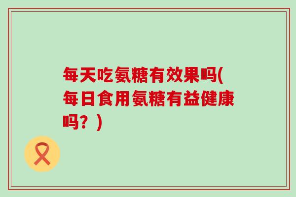 每天吃氨糖有效果吗(每日食用氨糖有益健康吗?) 每天吃氨糖有效果吗(每日食用氨糖有益健康吗?)