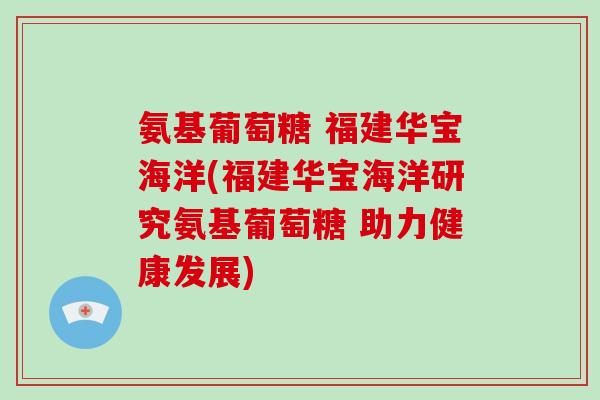氨基葡萄糖 福建华宝海洋(福建华宝海洋研究氨基葡萄糖 助力健康发展) 氨基葡萄糖 福建华宝海洋(福建华宝海洋研究氨基葡萄糖 助力健康发展)