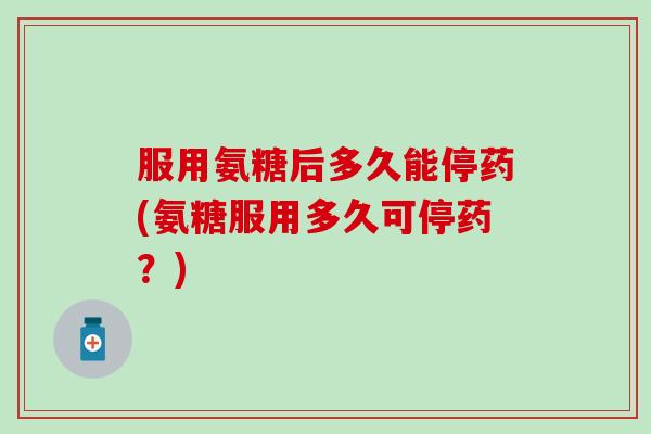 服用氨糖后多久能停药(氨糖服用多久可停药？)