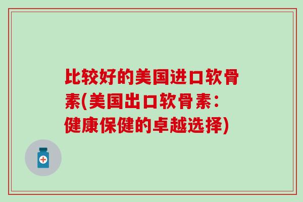 比较好的美国进口软骨素(美国出口软骨素：健康保健的卓越选择)