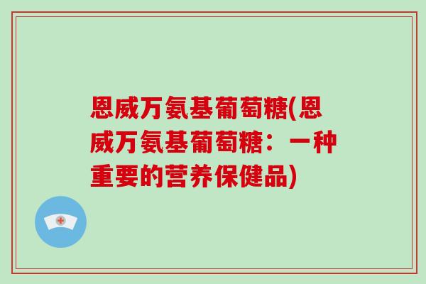 恩威万氨基葡萄糖(恩威万氨基葡萄糖:一种重要的营养保健品) 恩威万氨基葡萄糖(恩威万氨基葡萄糖:一种重要的营养保健品)