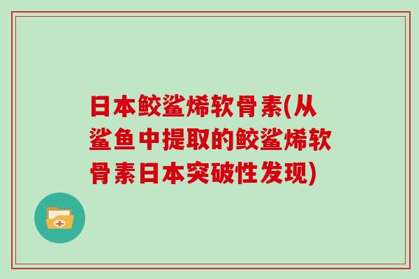 日本鲛鲨烯软骨素(从鲨鱼中提取的鲛鲨烯软骨素日本突破性发现) 日本鲛鲨烯软骨素(从鲨鱼中提取的鲛鲨烯软骨素日本突破性发现)