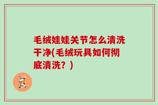 毛绒娃娃关节怎么清洗干净(毛绒玩具如何彻底清洗?) 毛绒娃娃关节怎么清洗干净(毛绒玩具如何彻底清洗?)