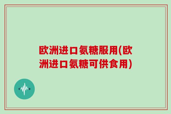 欧洲进口氨糖服用(欧洲进口氨糖可供食用)
