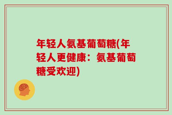 年轻人氨基葡萄糖(年轻人更健康:氨基葡萄糖受欢迎) 年轻人氨基葡萄糖(年轻人更健康:氨基葡萄糖受欢迎)