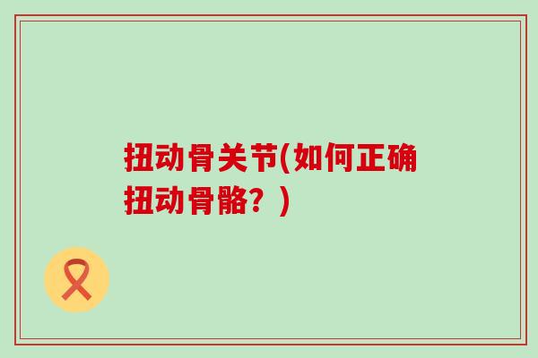 扭动骨关节(如何正确扭动骨骼?) 扭动骨关节(如何正确扭动骨骼?)