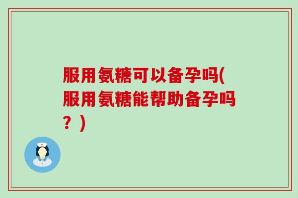 服用氨糖可以备孕吗(服用氨糖能帮助备孕吗?) 服用氨糖可以备孕吗(服用氨糖能帮助备孕吗?)