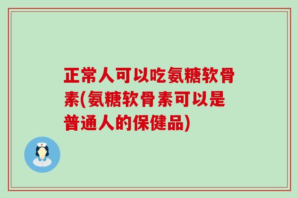 正常人可以吃氨糖软骨素(氨糖软骨素可以是普通人的保健品) 正常人可以吃氨糖软骨素(氨糖软骨素可以是普通人的保健品)