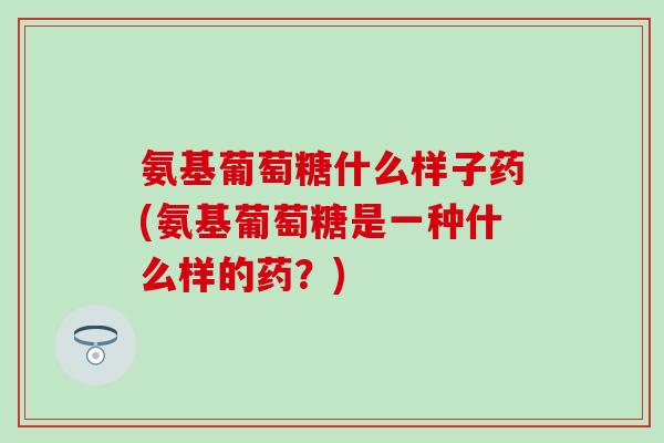 氨基葡萄糖什么样子药(氨基葡萄糖是一种什么样的药?) 氨基葡萄糖什么样子药(氨基葡萄糖是一种什么样的药?)