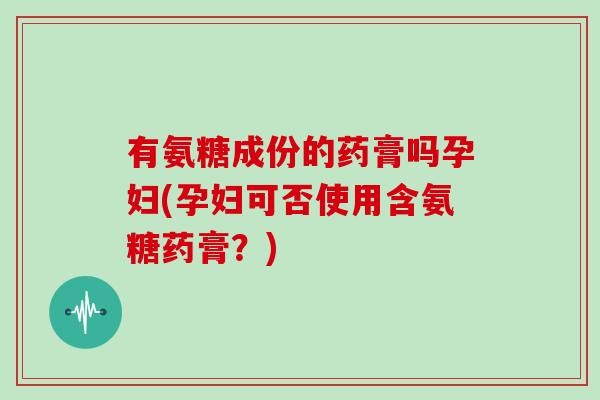 有氨糖成份的药膏吗孕妇(孕妇可否使用含氨糖药膏?) 有氨糖成份的药膏吗孕妇(孕妇可否使用含氨糖药膏?)