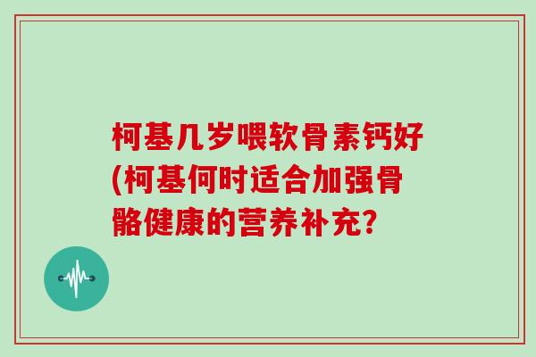 柯基几岁喂软骨素钙好(柯基何时适合加强骨骼健康的营养补充? 柯基几岁喂软骨素钙好(柯基何时适合加强骨骼健康的营养补充?