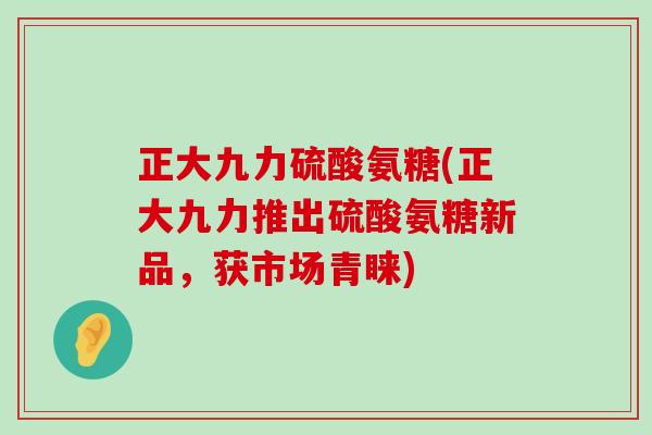 正大九力硫酸氨糖(正大九力推出硫酸氨糖新品，获市场青睐)
