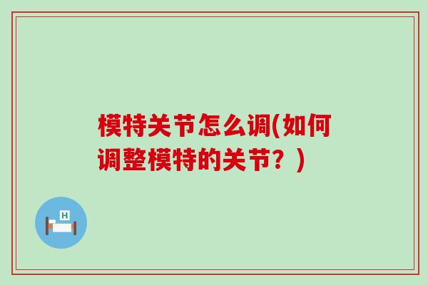 模特关节怎么调(如何调整模特的关节?) 模特关节怎么调(如何调整模特的关节?)