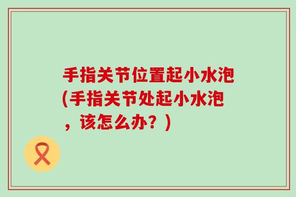 手指关节位置起小水泡(手指关节处起小水泡,该怎么办?) 手指关节位置起小水泡(手指关节处起小水泡,该怎么办?)