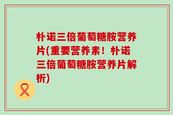 朴诺三倍葡萄糖胺营养片(重要营养素!朴诺三倍葡萄糖胺营养片解析) 朴诺三倍葡萄糖胺营养片(重要营养素!朴诺三倍葡萄糖胺营养片解析)