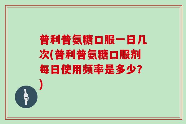 普利普氨糖口服一日几次(普利普氨糖口服剂每日使用频率是多少?) 普利普氨糖口服一日几次(普利普氨糖口服剂每日使用频率是多少?)