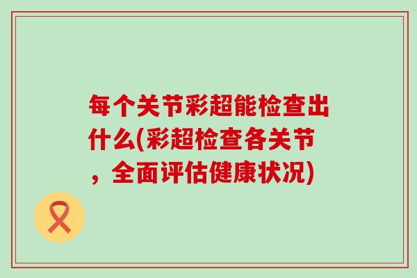 每个关节彩超能检查出什么(彩超检查各关节,全面评估健康状况) 每个关节彩超能检查出什么(彩超检查各关节,全面评估健康状况)
