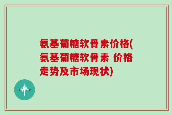氨基葡糖软骨素价格(氨基葡糖软骨素 价格走势及市场现状) 氨基葡糖软骨素价格(氨基葡糖软骨素 价格走势及市场现状)