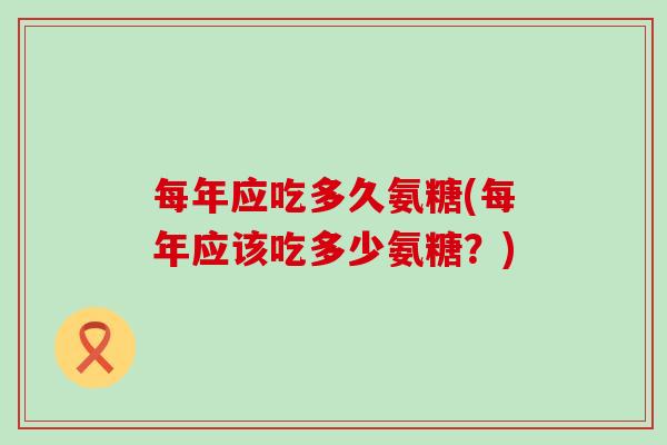每年应吃多久氨糖(每年应该吃多少氨糖?) 每年应吃多久氨糖(每年应该吃多少氨糖?)