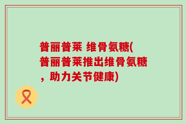 普丽普莱 维骨氨糖(普丽普莱推出维骨氨糖，助力关节健康)