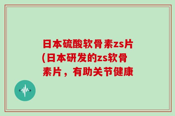 日本硫酸软骨素zs片(日本研发的zs软骨素片,有助关节健康 日本硫酸软骨素zs片(日本研发的zs软骨素片,有助关节健康