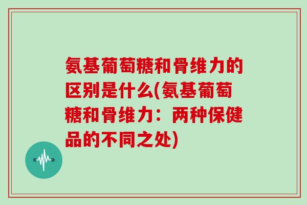氨基葡萄糖和骨维力的区别是什么(氨基葡萄糖和骨维力:两种保健品的不同之处) 氨基葡萄糖和骨维力的区别是什么(氨基葡萄糖和骨维力:两种保健品的不同之处)