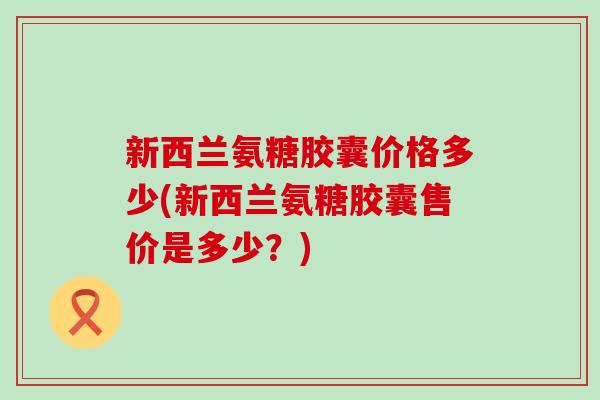 新西兰氨糖胶囊价格多少(新西兰氨糖胶囊售价是多少？)