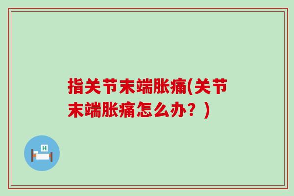 指关节末端胀痛(关节末端胀痛怎么办？)