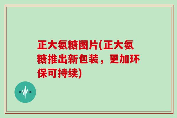正大氨糖图片(正大氨糖推出新包装,更加环保可持续) 正大氨糖图片(正大氨糖推出新包装,更加环保可持续)