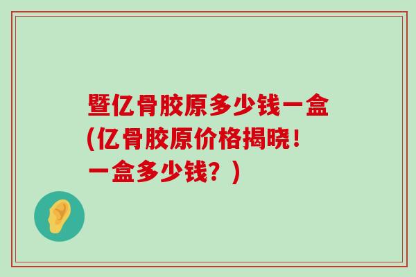 暨亿骨胶原多少钱一盒(亿骨胶原价格揭晓!一盒多少钱?) 暨亿骨胶原多少钱一盒(亿骨胶原价格揭晓!一盒多少钱?)